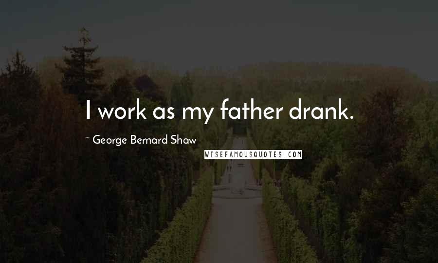 George Bernard Shaw Quotes: I work as my father drank.