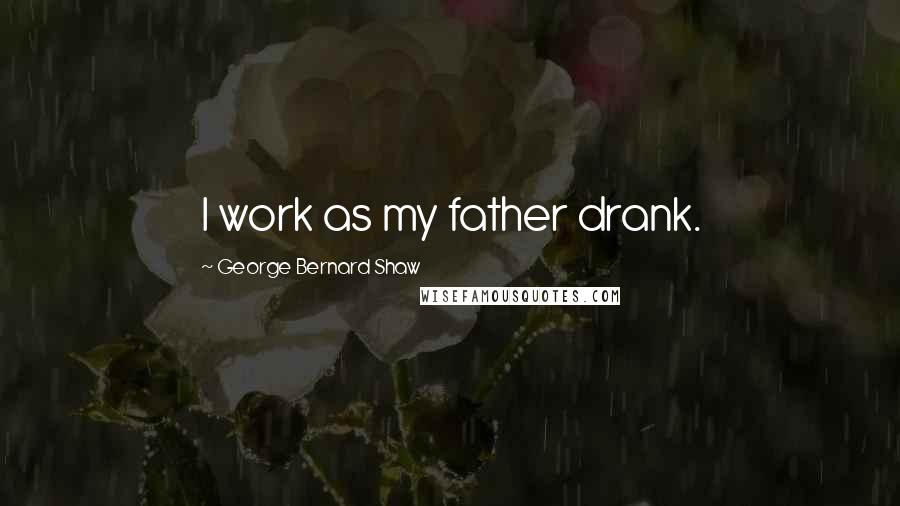 George Bernard Shaw Quotes: I work as my father drank.