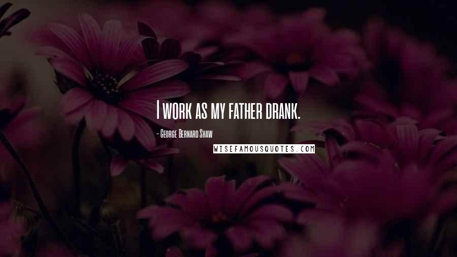 George Bernard Shaw Quotes: I work as my father drank.