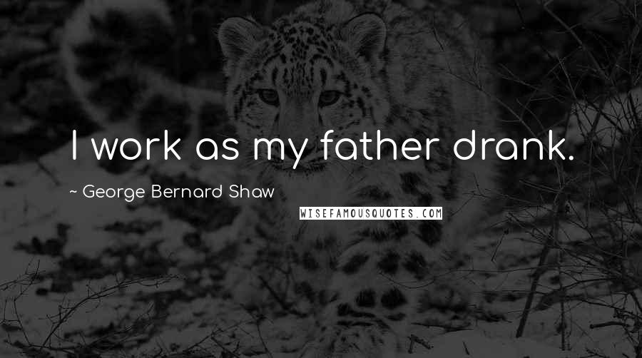 George Bernard Shaw Quotes: I work as my father drank.