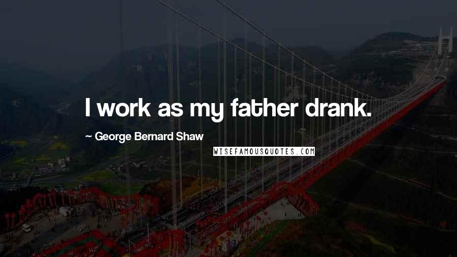 George Bernard Shaw Quotes: I work as my father drank.