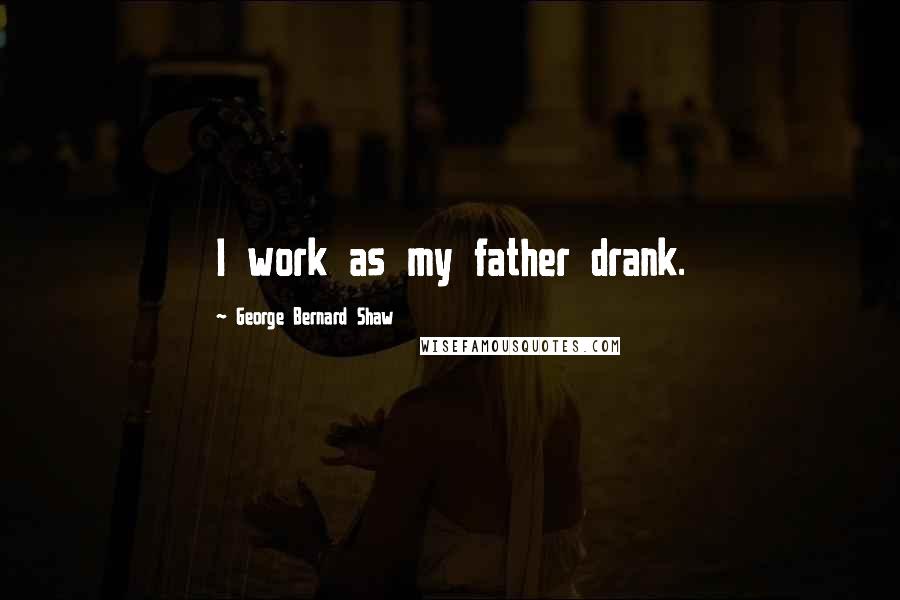 George Bernard Shaw Quotes: I work as my father drank.