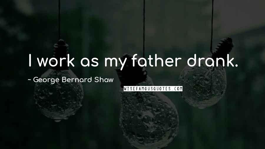 George Bernard Shaw Quotes: I work as my father drank.