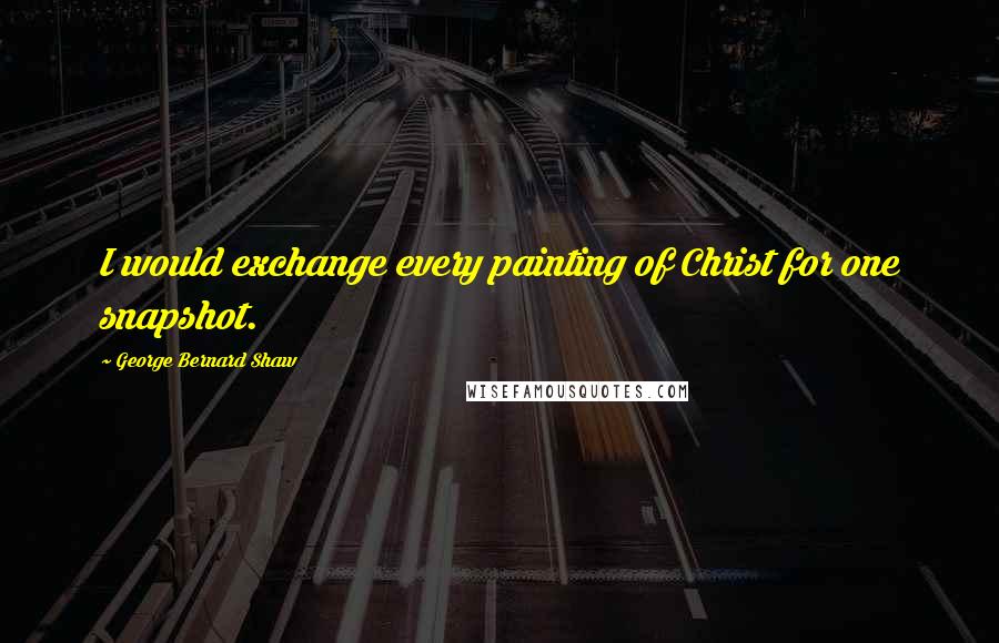 George Bernard Shaw Quotes: I would exchange every painting of Christ for one snapshot.