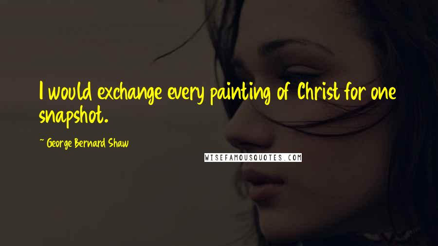 George Bernard Shaw Quotes: I would exchange every painting of Christ for one snapshot.