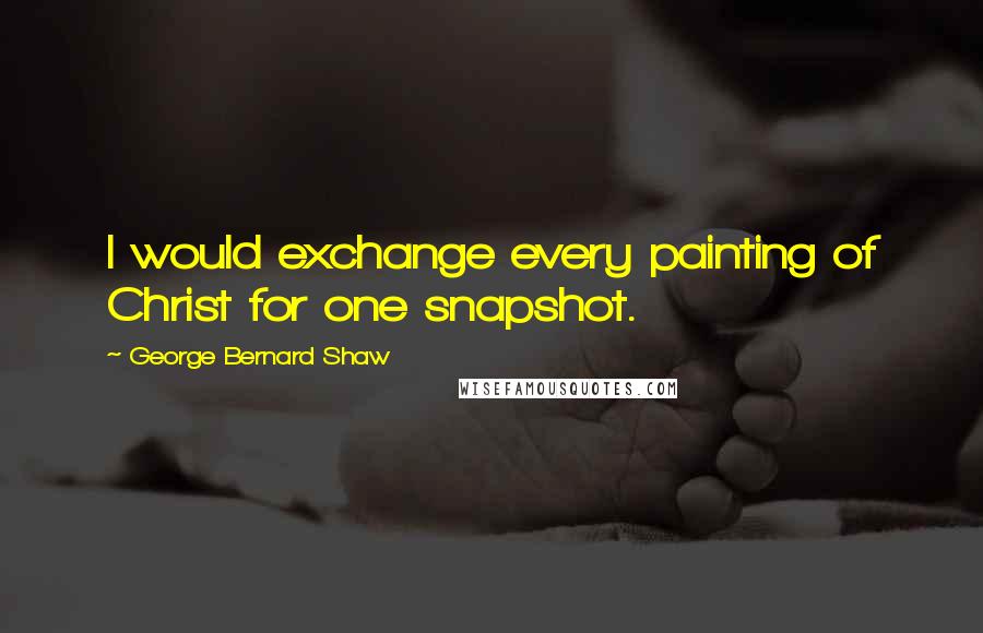 George Bernard Shaw Quotes: I would exchange every painting of Christ for one snapshot.