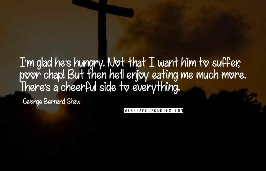 George Bernard Shaw Quotes: I'm glad he's hungry. Not that I want him to suffer, poor chap! But then he'll enjoy eating me much more. There's a cheerful side to everything.