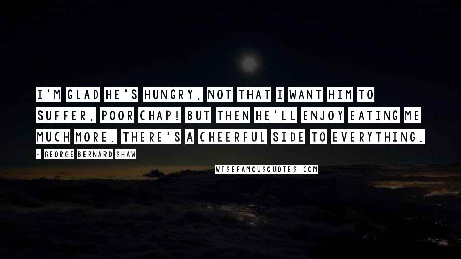 George Bernard Shaw Quotes: I'm glad he's hungry. Not that I want him to suffer, poor chap! But then he'll enjoy eating me much more. There's a cheerful side to everything.