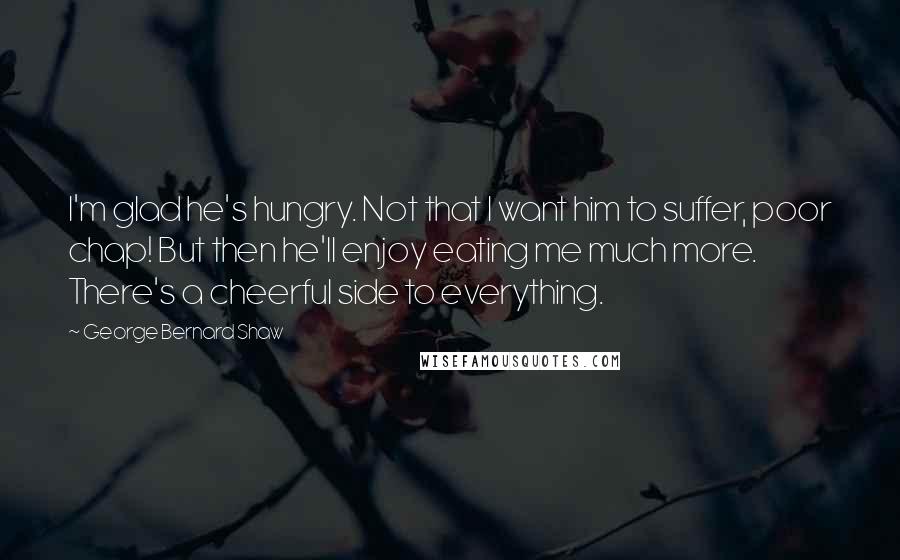 George Bernard Shaw Quotes: I'm glad he's hungry. Not that I want him to suffer, poor chap! But then he'll enjoy eating me much more. There's a cheerful side to everything.