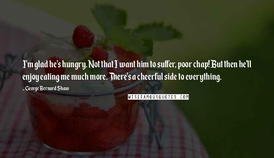 George Bernard Shaw Quotes: I'm glad he's hungry. Not that I want him to suffer, poor chap! But then he'll enjoy eating me much more. There's a cheerful side to everything.