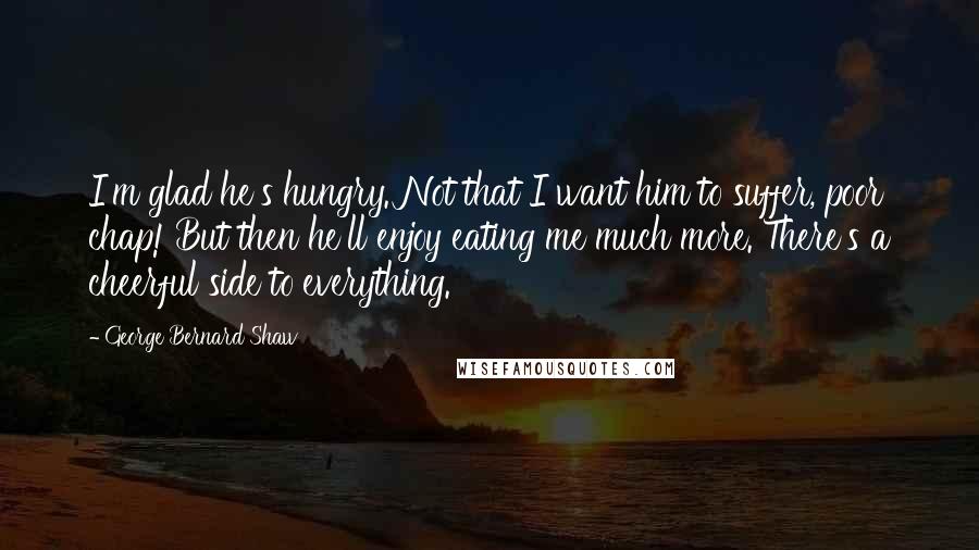 George Bernard Shaw Quotes: I'm glad he's hungry. Not that I want him to suffer, poor chap! But then he'll enjoy eating me much more. There's a cheerful side to everything.