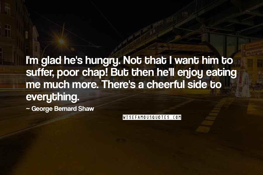 George Bernard Shaw Quotes: I'm glad he's hungry. Not that I want him to suffer, poor chap! But then he'll enjoy eating me much more. There's a cheerful side to everything.