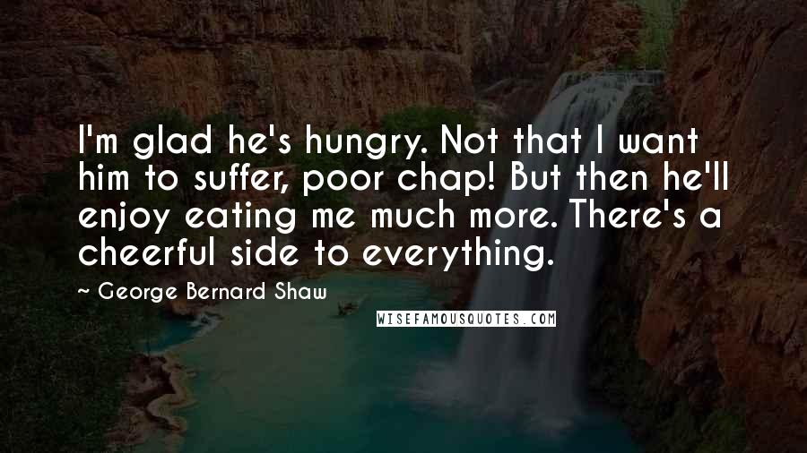 George Bernard Shaw Quotes: I'm glad he's hungry. Not that I want him to suffer, poor chap! But then he'll enjoy eating me much more. There's a cheerful side to everything.