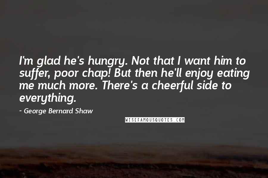George Bernard Shaw Quotes: I'm glad he's hungry. Not that I want him to suffer, poor chap! But then he'll enjoy eating me much more. There's a cheerful side to everything.