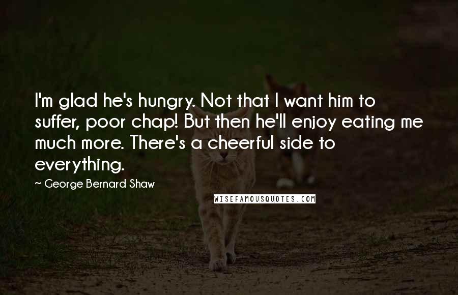 George Bernard Shaw Quotes: I'm glad he's hungry. Not that I want him to suffer, poor chap! But then he'll enjoy eating me much more. There's a cheerful side to everything.