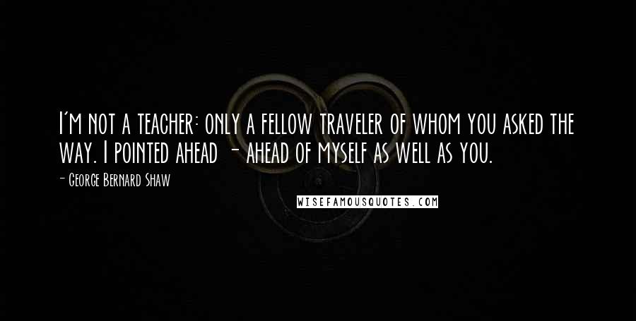 George Bernard Shaw Quotes: I'm not a teacher: only a fellow traveler of whom you asked the way. I pointed ahead - ahead of myself as well as you.