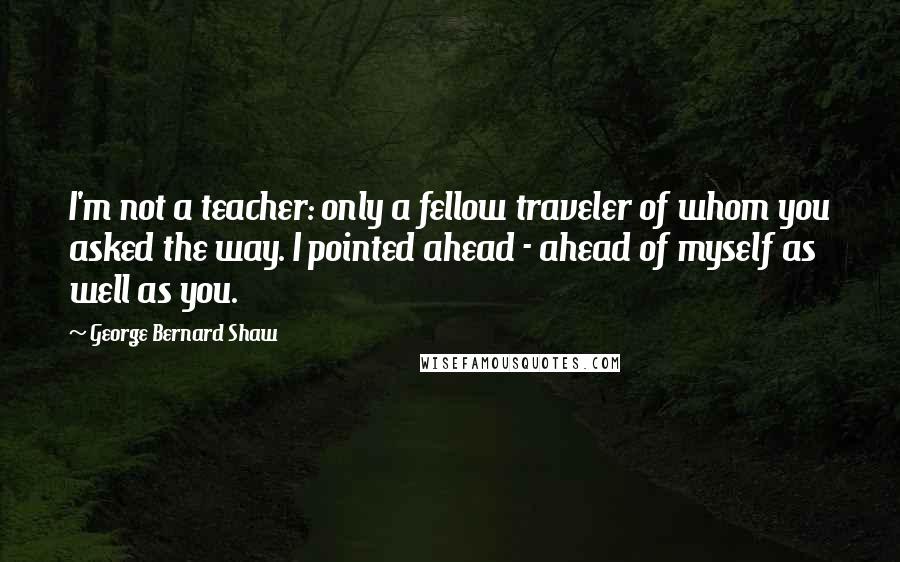 George Bernard Shaw Quotes: I'm not a teacher: only a fellow traveler of whom you asked the way. I pointed ahead - ahead of myself as well as you.