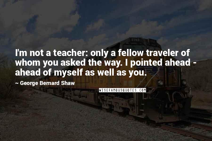 George Bernard Shaw Quotes: I'm not a teacher: only a fellow traveler of whom you asked the way. I pointed ahead - ahead of myself as well as you.