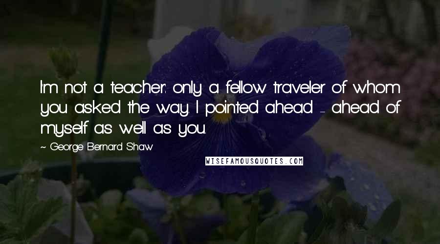 George Bernard Shaw Quotes: I'm not a teacher: only a fellow traveler of whom you asked the way. I pointed ahead - ahead of myself as well as you.