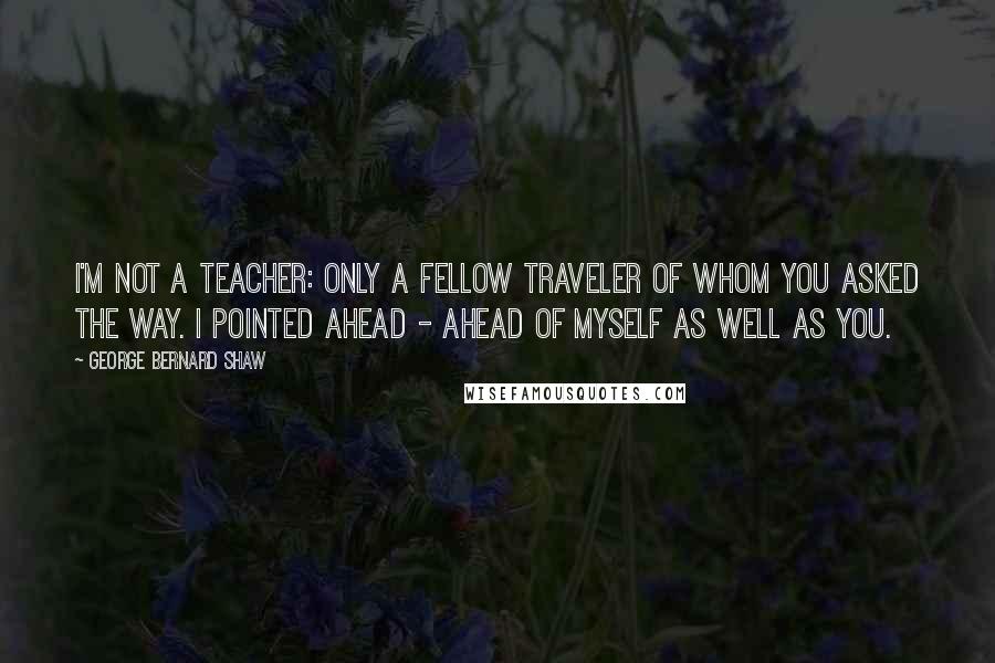 George Bernard Shaw Quotes: I'm not a teacher: only a fellow traveler of whom you asked the way. I pointed ahead - ahead of myself as well as you.