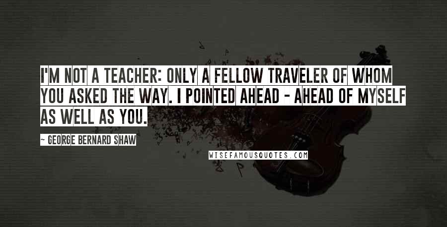 George Bernard Shaw Quotes: I'm not a teacher: only a fellow traveler of whom you asked the way. I pointed ahead - ahead of myself as well as you.