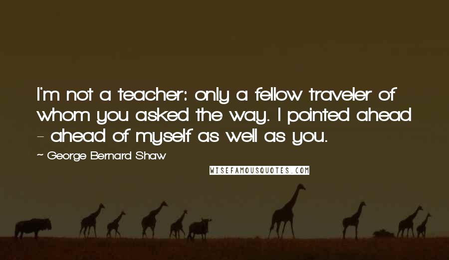 George Bernard Shaw Quotes: I'm not a teacher: only a fellow traveler of whom you asked the way. I pointed ahead - ahead of myself as well as you.