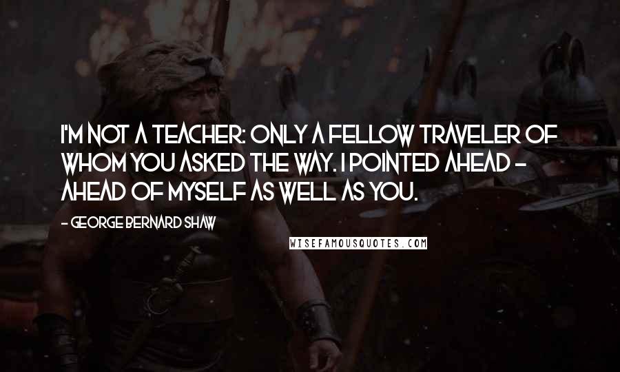 George Bernard Shaw Quotes: I'm not a teacher: only a fellow traveler of whom you asked the way. I pointed ahead - ahead of myself as well as you.