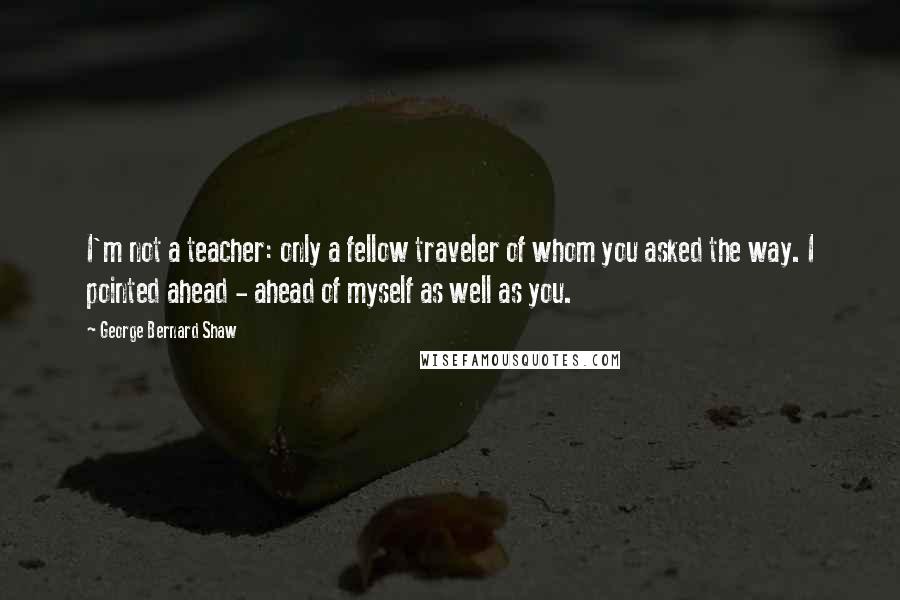 George Bernard Shaw Quotes: I'm not a teacher: only a fellow traveler of whom you asked the way. I pointed ahead - ahead of myself as well as you.