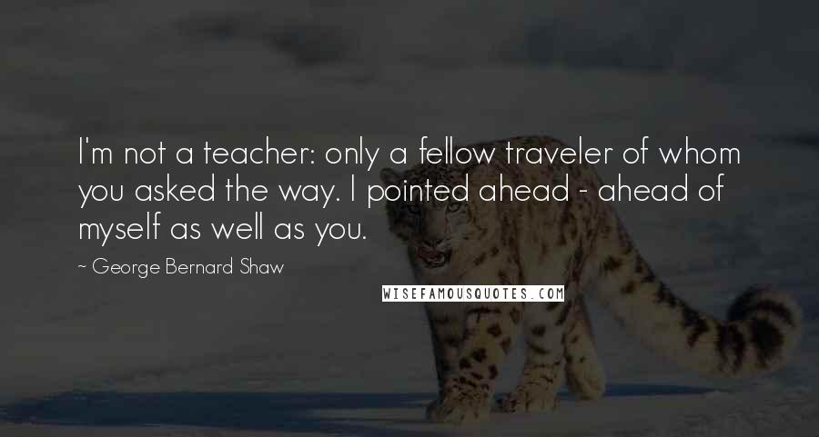 George Bernard Shaw Quotes: I'm not a teacher: only a fellow traveler of whom you asked the way. I pointed ahead - ahead of myself as well as you.