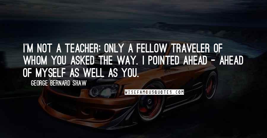 George Bernard Shaw Quotes: I'm not a teacher: only a fellow traveler of whom you asked the way. I pointed ahead - ahead of myself as well as you.