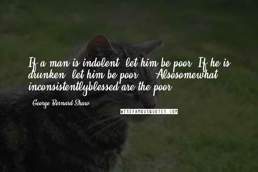 George Bernard Shaw Quotes: If a man is indolent, let him be poor. If he is drunken, let him be poor ... Alsosomewhat inconsistentlyblessed are the poor!