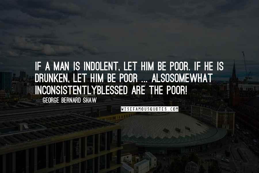 George Bernard Shaw Quotes: If a man is indolent, let him be poor. If he is drunken, let him be poor ... Alsosomewhat inconsistentlyblessed are the poor!