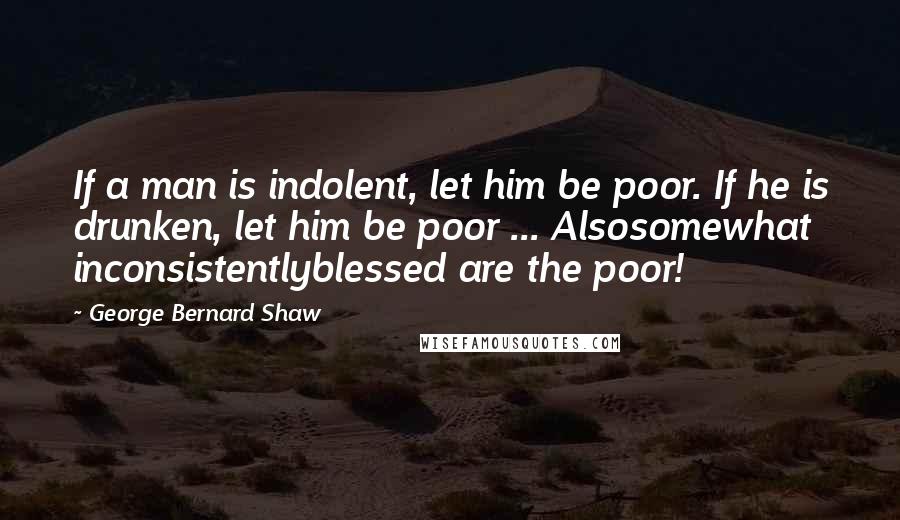 George Bernard Shaw Quotes: If a man is indolent, let him be poor. If he is drunken, let him be poor ... Alsosomewhat inconsistentlyblessed are the poor!