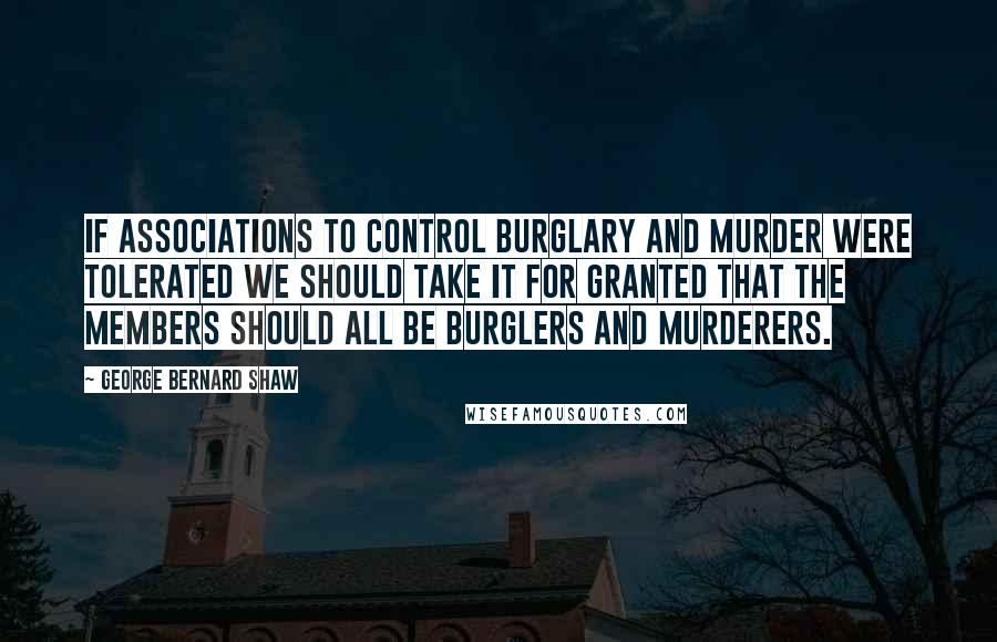 George Bernard Shaw Quotes: If associations to control burglary and murder were tolerated we should take it for granted that the members should all be burglers and murderers.