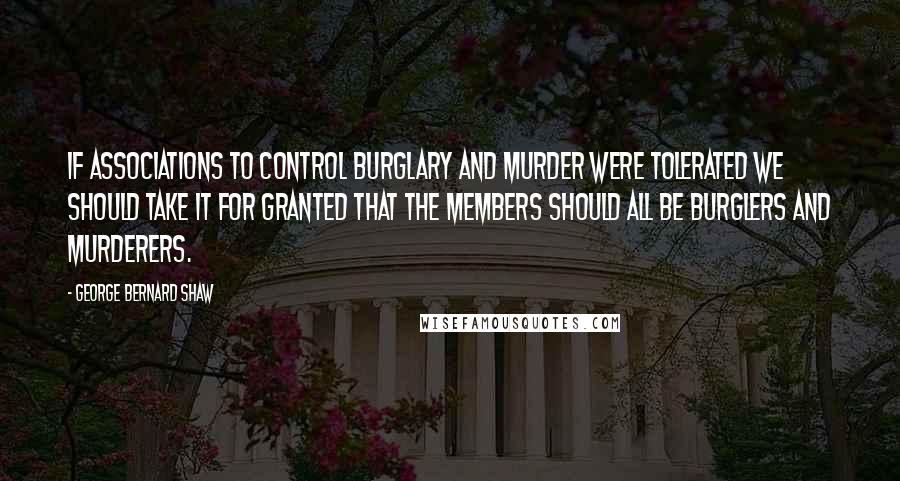 George Bernard Shaw Quotes: If associations to control burglary and murder were tolerated we should take it for granted that the members should all be burglers and murderers.