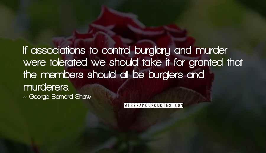 George Bernard Shaw Quotes: If associations to control burglary and murder were tolerated we should take it for granted that the members should all be burglers and murderers.