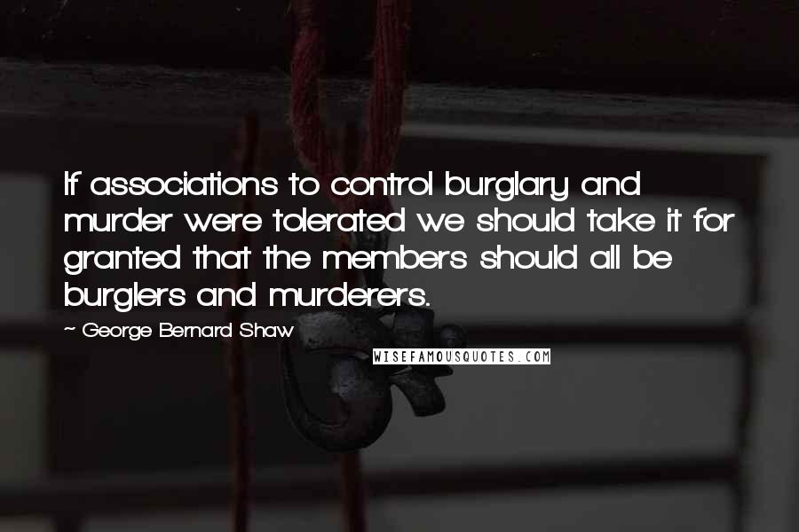 George Bernard Shaw Quotes: If associations to control burglary and murder were tolerated we should take it for granted that the members should all be burglers and murderers.