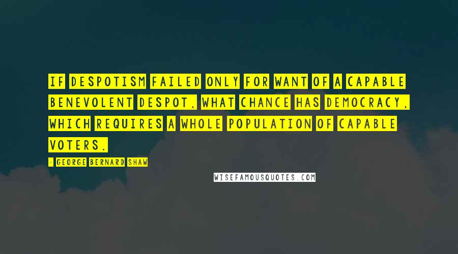 George Bernard Shaw Quotes: If Despotism failed only for want of a capable benevolent despot, what chance has Democracy, which requires a whole population of capable voters.
