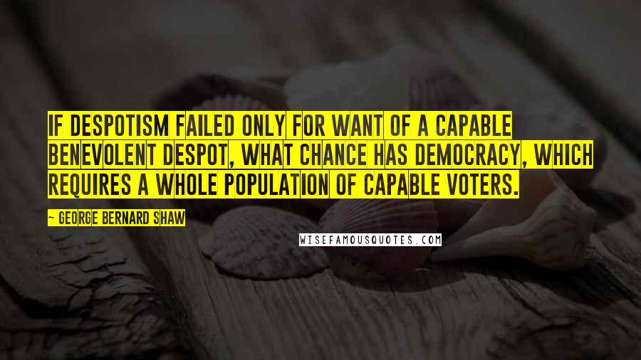 George Bernard Shaw Quotes: If Despotism failed only for want of a capable benevolent despot, what chance has Democracy, which requires a whole population of capable voters.