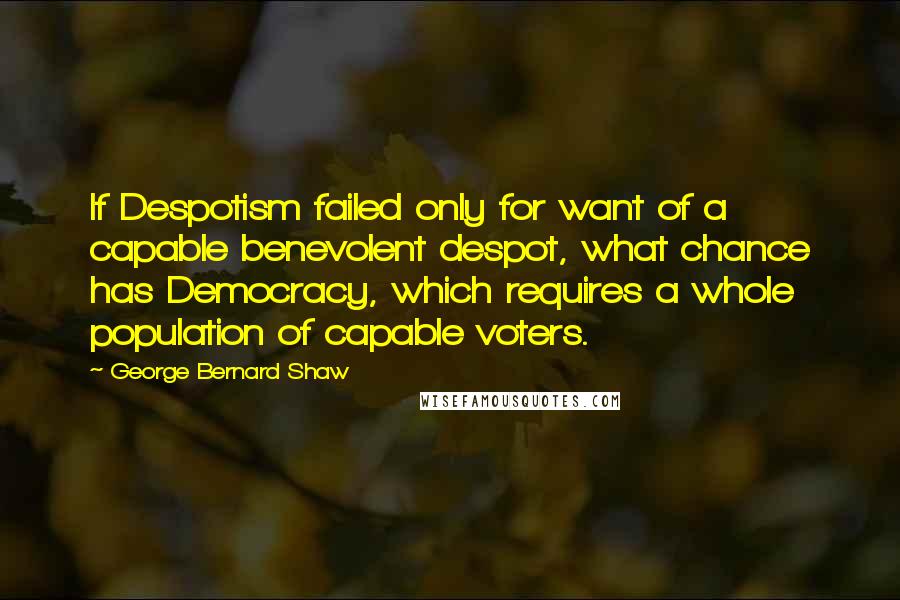 George Bernard Shaw Quotes: If Despotism failed only for want of a capable benevolent despot, what chance has Democracy, which requires a whole population of capable voters.