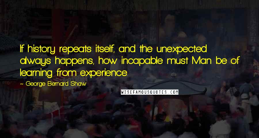 George Bernard Shaw Quotes: If history repeats itself, and the unexpected always happens, how incapable must Man be of learning from experience.