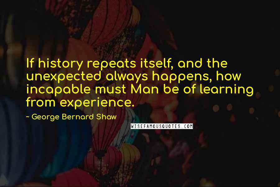 George Bernard Shaw Quotes: If history repeats itself, and the unexpected always happens, how incapable must Man be of learning from experience.