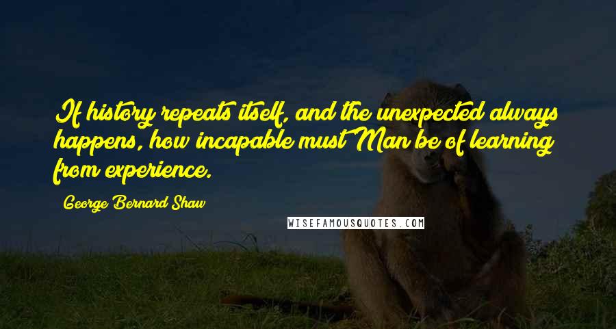 George Bernard Shaw Quotes: If history repeats itself, and the unexpected always happens, how incapable must Man be of learning from experience.