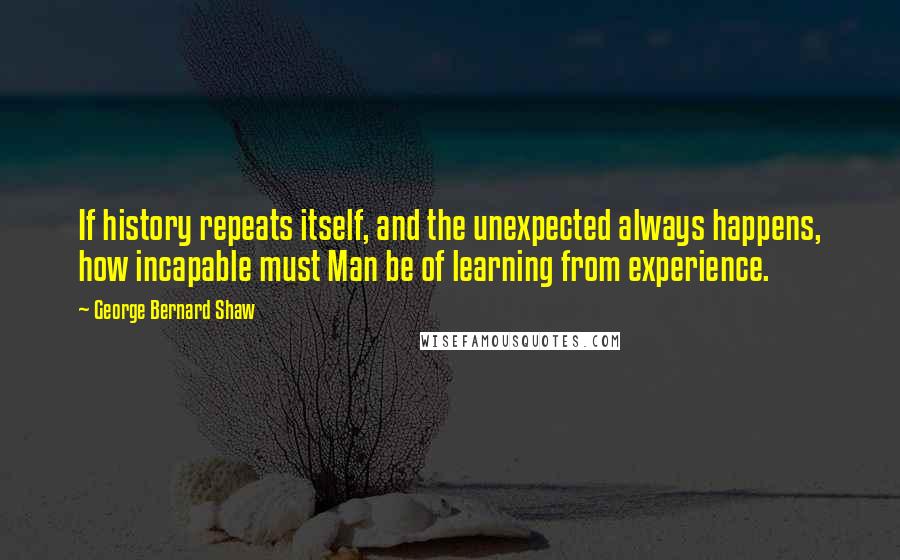 George Bernard Shaw Quotes: If history repeats itself, and the unexpected always happens, how incapable must Man be of learning from experience.