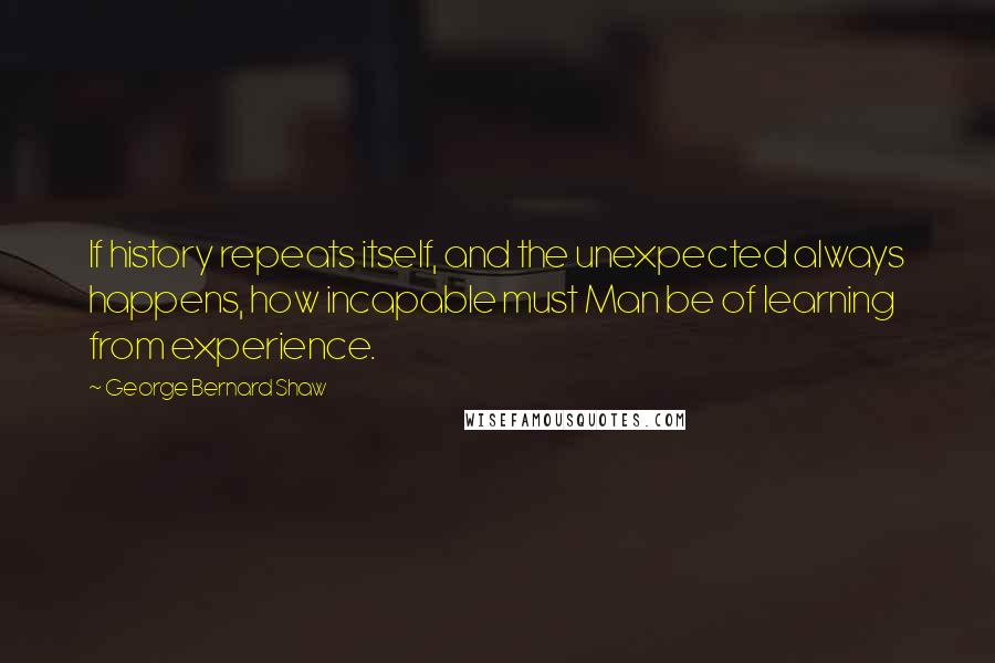 George Bernard Shaw Quotes: If history repeats itself, and the unexpected always happens, how incapable must Man be of learning from experience.