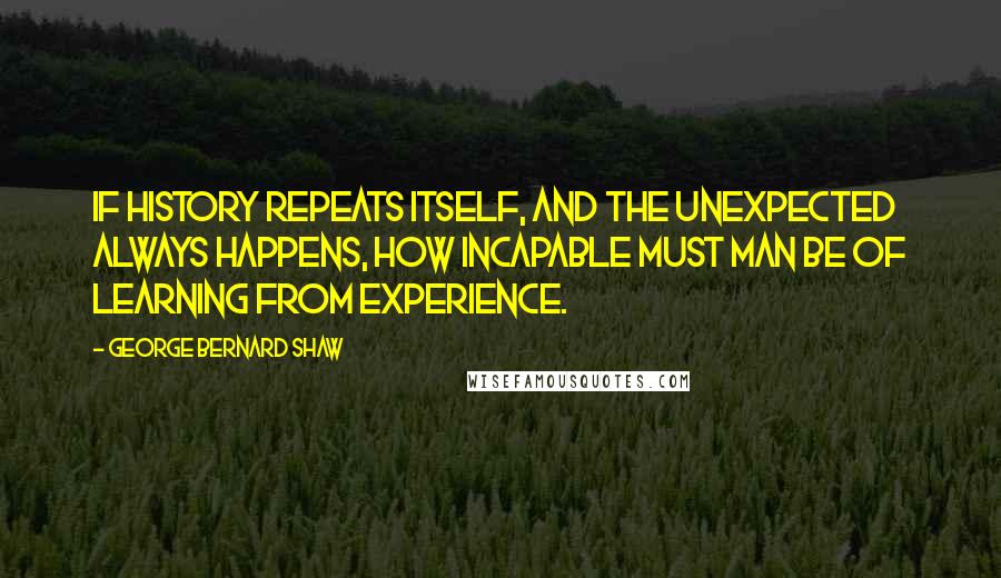 George Bernard Shaw Quotes: If history repeats itself, and the unexpected always happens, how incapable must Man be of learning from experience.