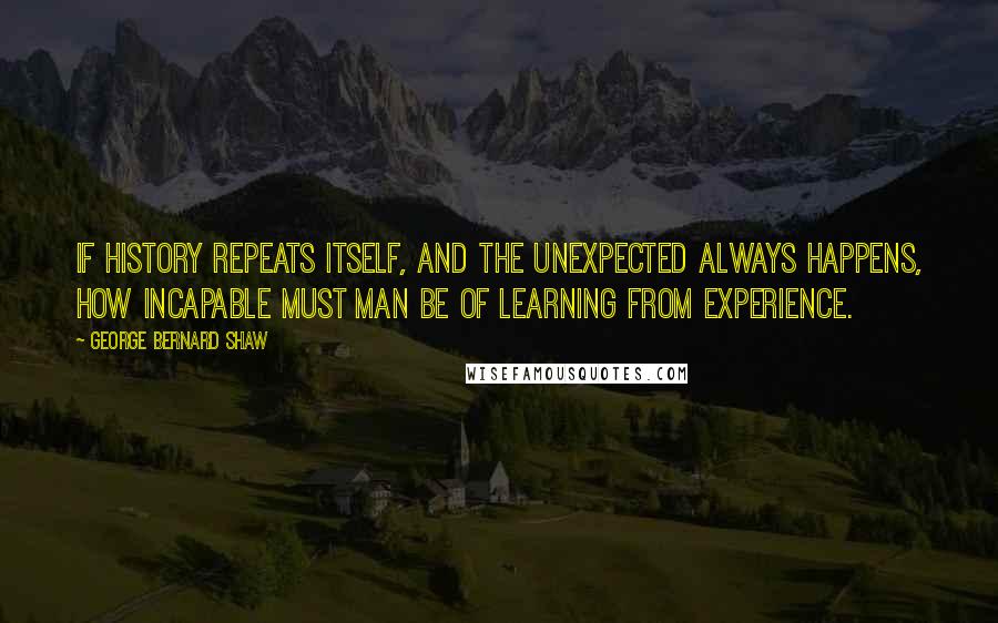 George Bernard Shaw Quotes: If history repeats itself, and the unexpected always happens, how incapable must Man be of learning from experience.