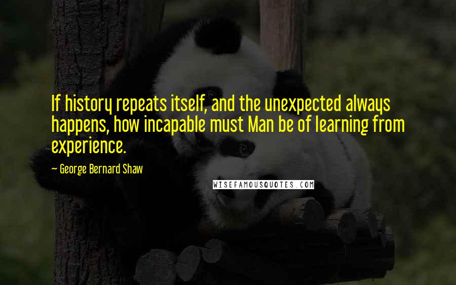 George Bernard Shaw Quotes: If history repeats itself, and the unexpected always happens, how incapable must Man be of learning from experience.