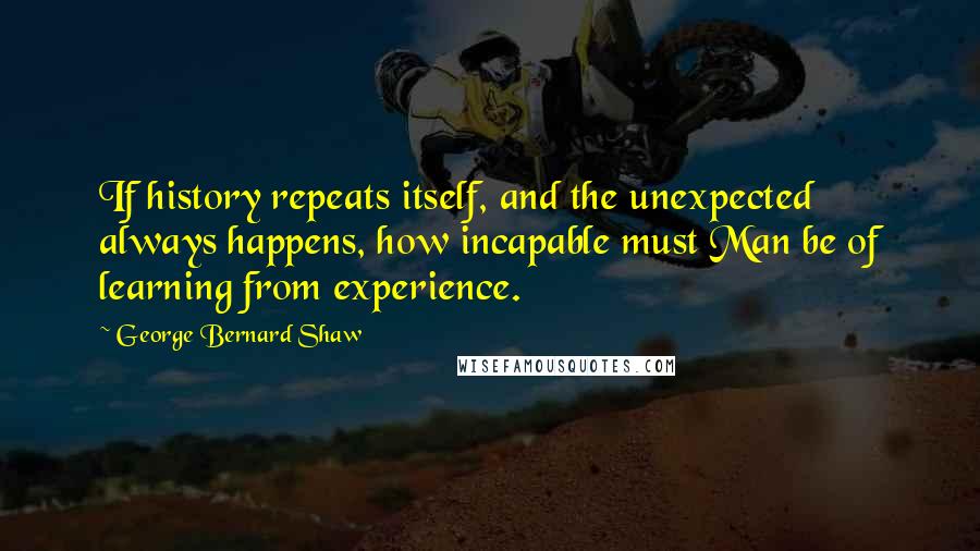 George Bernard Shaw Quotes: If history repeats itself, and the unexpected always happens, how incapable must Man be of learning from experience.