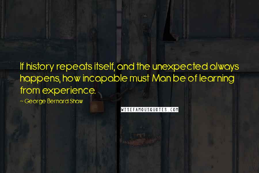 George Bernard Shaw Quotes: If history repeats itself, and the unexpected always happens, how incapable must Man be of learning from experience.